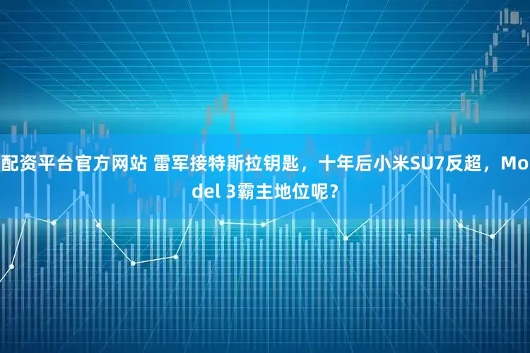 配资平台官方网站 雷军接特斯拉钥匙，十年后小米SU7反超，Model 3霸主地位呢？