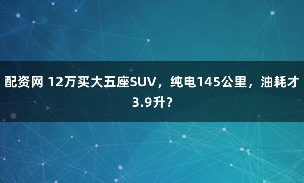 配资网 12万买大五座SUV，纯电145公里，油耗才3.9升？