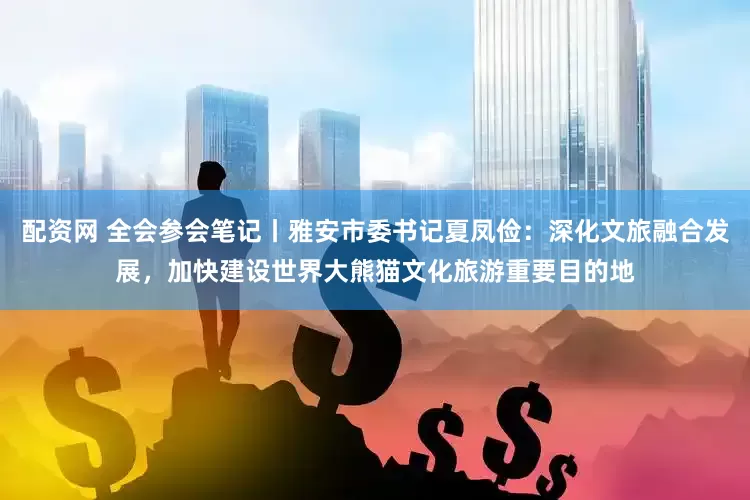 配资网 全会参会笔记丨雅安市委书记夏凤俭：深化文旅融合发展，加快建设世界大熊猫文化旅游重要目的地