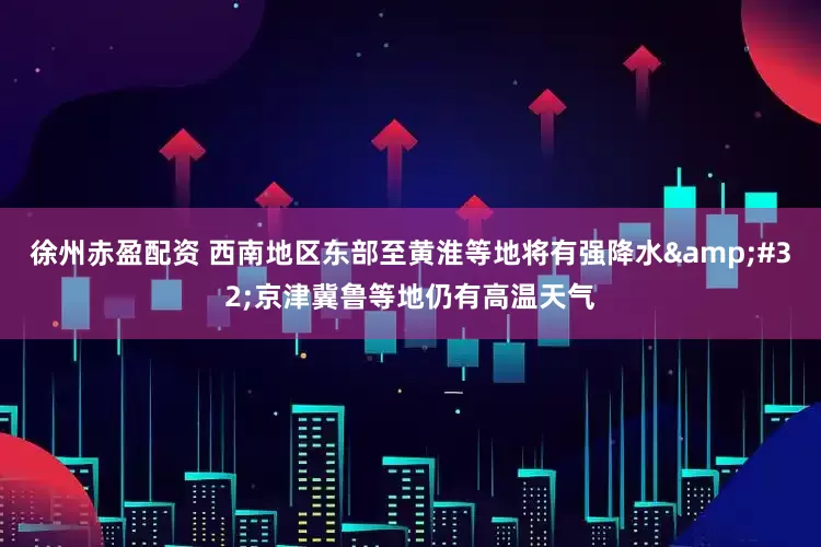 徐州赤盈配资 西南地区东部至黄淮等地将有强降水&#32;京津冀鲁等地仍有高温天气