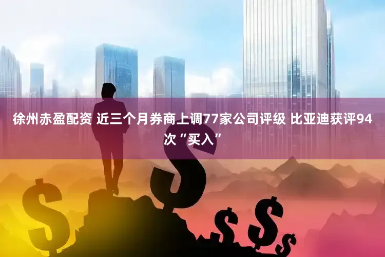 徐州赤盈配资 近三个月券商上调77家公司评级 比亚迪获评94次“买入”