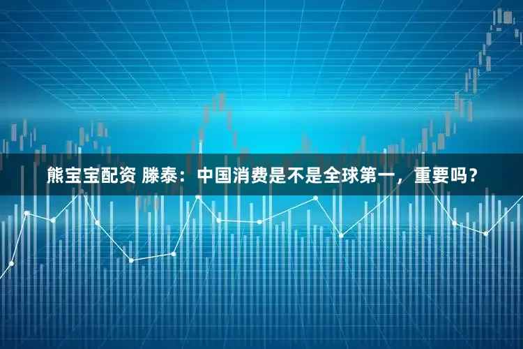 熊宝宝配资 滕泰：中国消费是不是全球第一，重要吗？