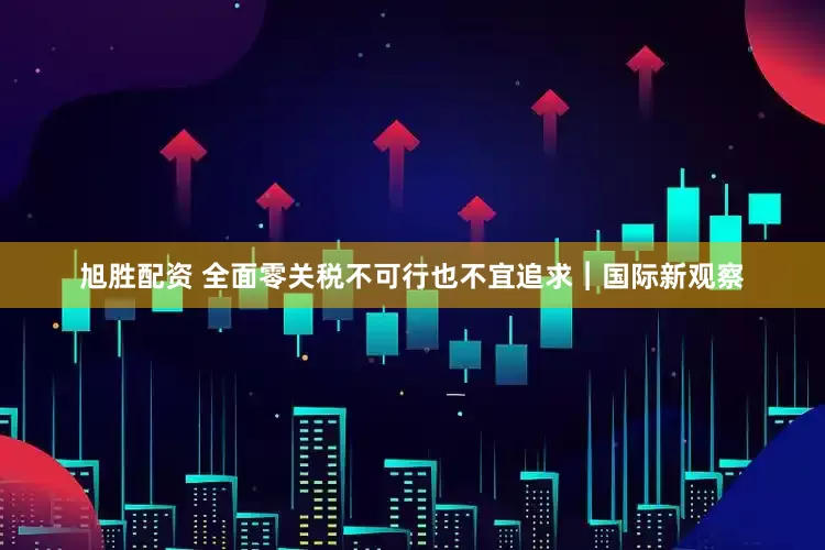 旭胜配资 全面零关税不可行也不宜追求︱国际新观察