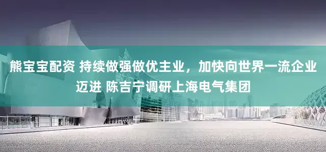 熊宝宝配资 持续做强做优主业，加快向世界一流企业迈进 陈吉宁调研上海电气集团