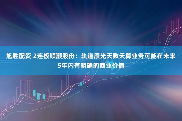 旭胜配资 2连板顺灏股份：轨道辰光天数天算业务可能在未来5年内有明确的商业价值