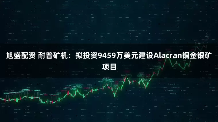 旭盛配资 耐普矿机：拟投资9459万美元建设Alacran铜金银矿项目