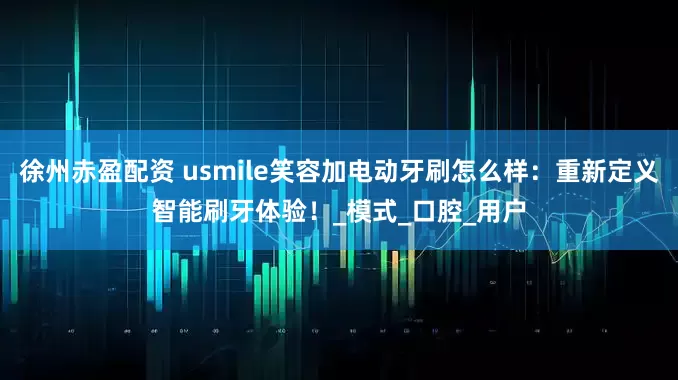 徐州赤盈配资 usmile笑容加电动牙刷怎么样：重新定义智能刷牙体验！_模式_口腔_用户