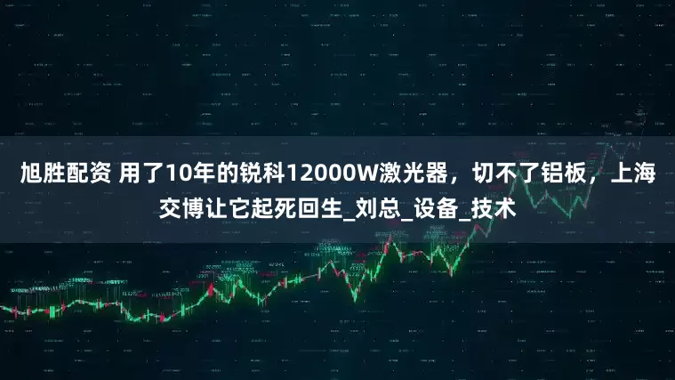 旭胜配资 用了10年的锐科12000W激光器，切不了铝板，上海交博让它起死回生_刘总_设备_技术