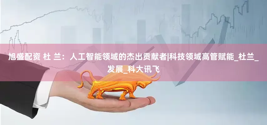旭盛配资 杜 兰：人工智能领域的杰出贡献者|科技领域高管赋能_杜兰_发展_科大讯飞