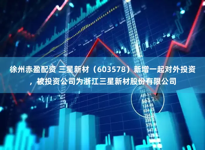 徐州赤盈配资 三星新材（603578）新增一起对外投资，被投资公司为浙江三星新材股份有限公司