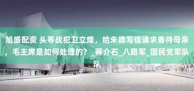 旭盛配资 头等战犯卫立煌，给朱德写信请求善待母亲，毛主席是如何处理的？_蒋介石_八路军_国民党军队