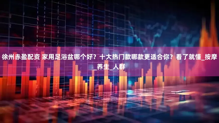 徐州赤盈配资 家用足浴盆哪个好？十大热门款哪款更适合你？看了就懂_按摩_养生_人群