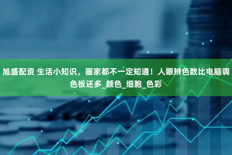 旭盛配资 生活小知识，画家都不一定知道！人眼辨色数比电脑调色板还多_颜色_细胞_色彩