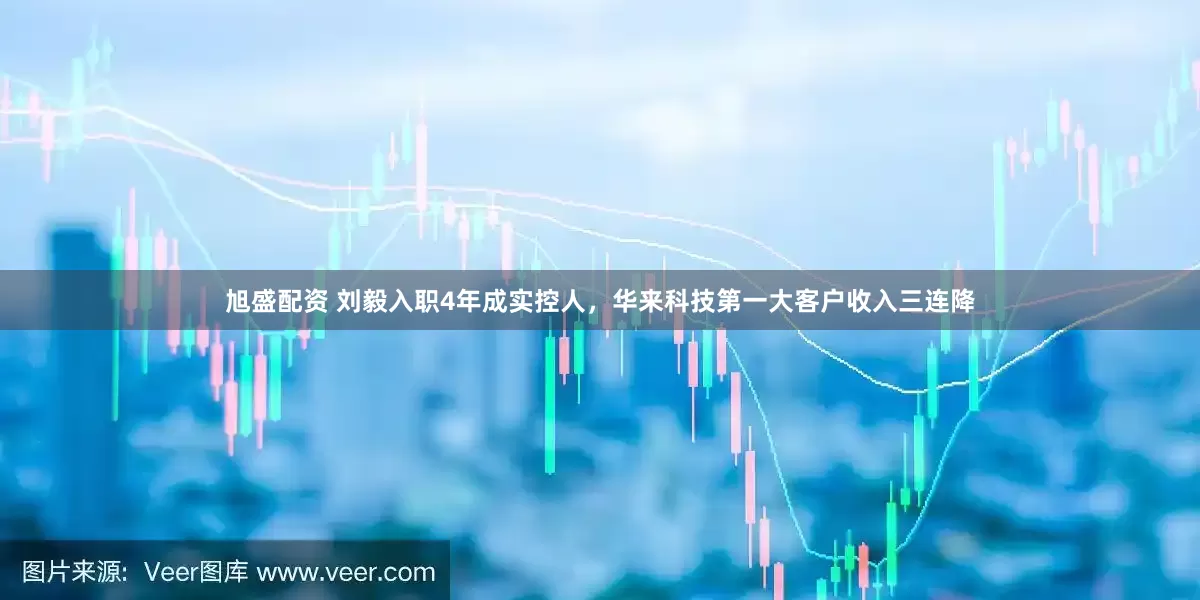旭盛配资 刘毅入职4年成实控人，华来科技第一大客户收入三连降