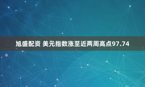 旭盛配资 美元指数涨至近两周高点97.74