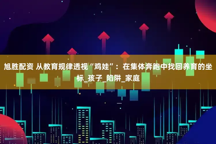 旭胜配资 从教育规律透视“鸡娃”：在集体奔跑中找回养育的坐标_孩子_陷阱_家庭