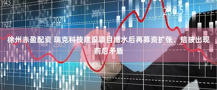 徐州赤盈配资 瑞克科技建设项目缩水后再募资扩张，信披出现前后矛盾