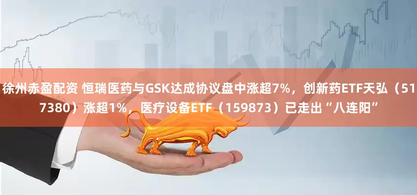 徐州赤盈配资 恒瑞医药与GSK达成协议盘中涨超7%，创新药ETF天弘（517380）涨超1%，医疗设备ETF（159873）已走出“八连阳”