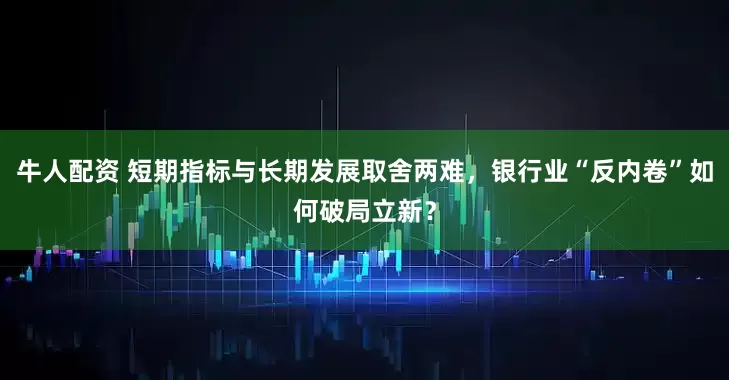 牛人配资 短期指标与长期发展取舍两难，银行业“反内卷”如何破局立新？