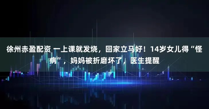 徐州赤盈配资 一上课就发烧，回家立马好！14岁女儿得“怪病”，妈妈被折磨坏了，医生提醒