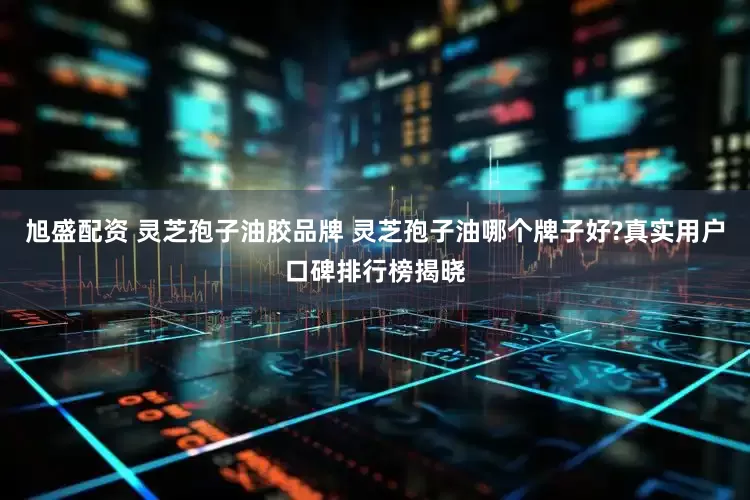 旭盛配资 灵芝孢子油胶品牌 灵芝孢子油哪个牌子好?真实用户口碑排行榜揭晓