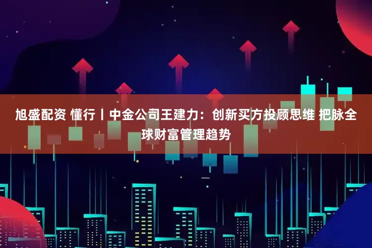 旭盛配资 懂行丨中金公司王建力：创新买方投顾思维 把脉全球财富管理趋势
