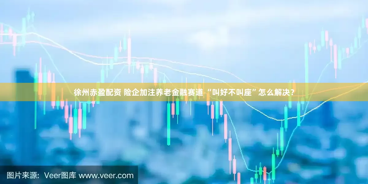 徐州赤盈配资 险企加注养老金融赛道 “叫好不叫座”怎么解决？