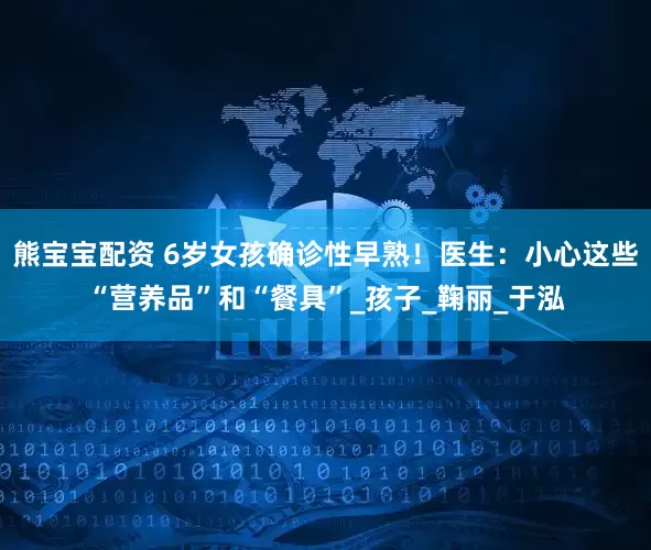 熊宝宝配资 6岁女孩确诊性早熟！医生：小心这些“营养品”和“餐具”_孩子_鞠丽_于泓