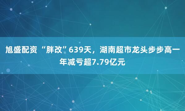 旭盛配资 “胖改”639天，湖南超市龙头步步高一年减亏超7.79亿元